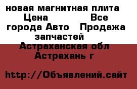 новая магнитная плита › Цена ­ 10 000 - Все города Авто » Продажа запчастей   . Астраханская обл.,Астрахань г.